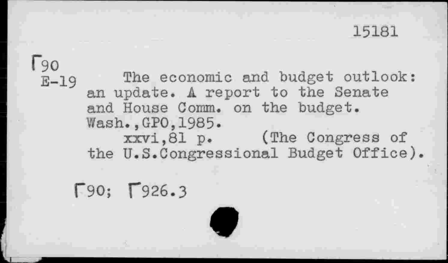 ﻿15181
Ro
E-19
The economic and budget outlook: an update. A report to the Senate and House Comm, on the budget. Wash.,GPO,1985.
xxvi,81 p. (The Congress of the U.S.Congressional Budget Office).
F90; f926.3